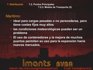 7.2. Puntos Principales
7.2.3. Modos de Transporte (5)
Marítimo:
• ideal para cargas pesadas o no perecederas, pero
tiene costes fijos muy altos
• las condiciones meteorológicas pueden ser un
problema
• El uso de contenedores y la mejora de muchos
puertos permiten su uso para la expansión hacia
nuevos mercados.
7. Distribución
 