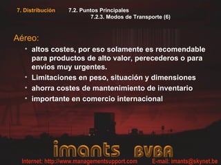 7.2. Puntos Principales
7.2.3. Modos de Transporte (6)
Aéreo:
• altos costes, por eso solamente es recomendable
para productos de alto valor, perecederos o para
envíos muy urgentes.
• Limitaciones en peso, situación y dimensiones
• ahorra costes de mantenimiento de inventario
• importante en comercio internacional
7. Distribución
 