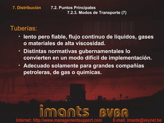 7.2. Puntos Principales
7.2.3. Modos de Transporte (7)
Tuberías:
• lento pero fiable, flujo continuo de líquidos, gases
o materiales de alta viscosidad.
• Distintas normativas gubernamentales lo
convierten en un modo difícil de implementación.
• Adecuado solamente para grandes compañías
petroleras, de gas o químicas.
7. Distribución
 