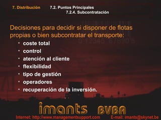 7. Distribución 7.2. Puntos Principales
7.2.4. Subcontratación
Decisiones para decidir si disponer de flotas
propias o bien subcontratar el transporte:
• coste total
• control
• atención al cliente
• flexibilidad
• tipo de gestión
• operadores
• recuperación de la inversión.
 