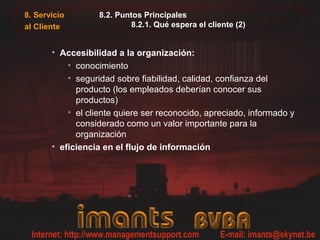 8. Servicio
al Cliente
8.2. Puntos Principales
8.2.1. Qué espera el cliente (2)
• Accesibilidad a la organización:
• conocimiento
• seguridad sobre fiabilidad, calidad, confianza del
producto (los empleados deberían conocer sus
productos)
• el cliente quiere ser reconocido, apreciado, informado y
considerado como un valor importante para la
organización
• eficiencia en el flujo de información
 