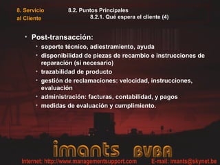 8. Servicio
al Cliente
8.2. Puntos Principales
8.2.1. Qué espera el cliente (4)
• Post-transacción:
• soporte técnico, adiestramiento, ayuda
• disponibilidad de piezas de recambio e instrucciones de
reparación (si necesario)
• trazabilidad de producto
• gestión de reclamaciones: velocidad, instrucciones,
evaluación
• administración: facturas, contabilidad, y pagos
• medidas de evaluación y cumplimiento.
 