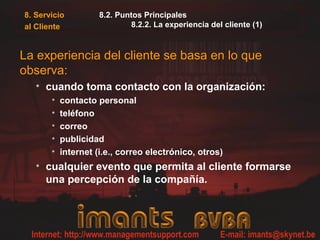 8. Servicio
al Cliente
8.2. Puntos Principales
8.2.2. La experiencia del cliente (1)
La experiencia del cliente se basa en lo que
observa:
• cuando toma contacto con la organización:
• contacto personal
• teléfono
• correo
• publicidad
• internet (i.e., correo electrónico, otros)
• cualquier evento que permita al cliente formarse
una percepción de la compañía.
 