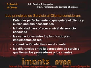 8. Servicio
al Cliente
8.2. Puntos Principales
8.2.4. Principios de Servicio al cliente
Los principios de Servicio al Cliente consideran:
• Entender perfectamente lo que quiere el cliente y
cuales son sus necesidades
• la habilidad para ofrecer el nivel de servicio
adecuado
• las variaciones entre lo planificado y su
implementación real
• comunicación efectiva con el cliente
• las diferencias entre la percepción de servicioservicio
que tienen los proveedores y los clientes.
 