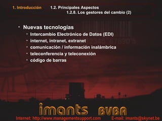 1. Introducción 1.2. Principales Aspectos
1.2.8. Los gestores del cambio (2)
• Nuevas tecnologías
• Intercambio Electrónico de Datos (EDI)
• internet, intranet, extranet
• comunicación / información inalámbrica
• teleconferencia y teleconexión
• código de barras
 