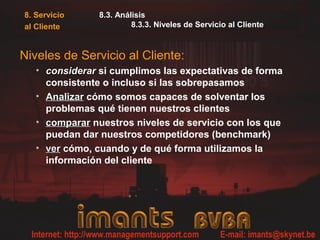 8. Servicio
al Cliente
8.3. Análisis
8.3.3. Niveles de Servicio al Cliente
Niveles de Servicio al Cliente:
• considerarconsiderar si cumplimos las expectativas de forma
consistente o incluso si las sobrepasamos
• AnalizarAnalizar cómo somos capaces de solventar los
problemas qué tienen nuestros clientes
• compararcomparar nuestros niveles de servicio con los que
puedan dar nuestros competidores (benchmark)
• verver cómo, cuando y de qué forma utilizamos la
información del cliente
 