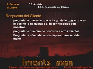 8. Servicio
al Cliente
8.3. Análisis
8.3.4. Respuesta del Cliente
Respuesta del Cliente
• preguntarle qué es lo que le ha gustado másmás o que es
lo que nono lo ha gustado al hacer negocios con
nosotros
• preguntarle qué dirá de nosotros a otros clientes
• Preguntarle cómo debemos mejorar para servirle
mejor
 