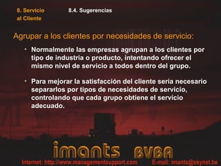 8. Servicio
al Cliente
8.4. Sugerencias
Agrupar a los clientes por necesidades de servicio:
• Normalmente las empresas agrupan a los clientes por
tipo de industria o producto, intentando ofrecer el
mismo nivel de servicio a todos dentro del grupo.
• Para mejorar la satisfacción del cliente sería necesario
separarlos por tipos de necesidades de servicio,
controlando que cada grupo obtiene el servicio
adecuado.
 