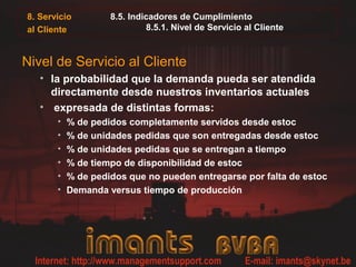 8. Servicio
al Cliente
8.5. Indicadores de Cumplimiento
8.5.1. Nivel de Servicio al Cliente
Nivel de Servicio al Cliente
• la probabilidad que la demanda pueda ser atendida
directamente desde nuestros inventarios actuales
• expresada de distintas formas:
• % de pedidos completamente servidos desde estoc
• % de unidades pedidas que son entregadas desde estoc
• % de unidades pedidas que se entregan a tiempo
• % de tiempo de disponibilidad de estoc
• % de pedidos que no pueden entregarse por falta de estoc
• Demanda versus tiempo de producción
 