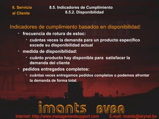 8. Servicio
al Cliente
8.5. Indicadores de Cumplimiento
8.5.2. Disponibilidad
Indicadores de cumplimiento basados en disponibilidad:
• frecuencia de rotura de estoc:
• cuántas veces la demanda para un producto específico
excede su disponibilidad actual
• medida de disponibilidad:
• cuánto producto hay disponible para satisfacer la
demanda del cliente
• pedidos entregados completos:
• cuántas veces entregamos pedidos completos o podemos afrontar
la demanda de forma total.
 