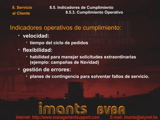 8. Servicio
al Cliente
8.5. Indicadores de Cumplimiento
8.5.3. Cumplimiento Operativo
Indicadores operativos de cumplimiento:
• velocidad:
• tiempo del ciclo de pedidos
• flexibilidad:
• habilidad para manejar solicitudes extraordinarias
(ejemplo: campañas de Navidad)
• gestión de errores:
• planes de contingencia para solventar fallos de servicio.
 