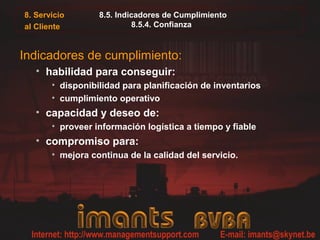 8. Servicio
al Cliente
8.5. Indicadores de Cumplimiento
8.5.4. Confianza
Indicadores de cumplimiento:
• habilidad para conseguir:
• disponibilidad para planificación de inventarios
• cumplimiento operativo
• capacidad y deseo de:
• proveer información logística a tiempo y fiable
• compromiso para:
• mejora continua de la calidad del servicio.
 