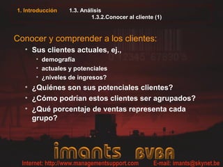 1. Introducción 1.3. Análisis
1.3.2.Conocer al cliente (1)
Conocer y comprender a los clientes:
• Sus clientes actuales, ej.,
• demografía
• actuales y potenciales
• ¿niveles de ingresos?
• ¿Quiénes son sus potenciales clientes?
• ¿Cómo podrían estos clientes ser agrupados?
• ¿Qué porcentaje de ventas representa cada
grupo?
 