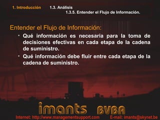 1. Introducción 1.3. Análisis
1.3.5. Entender el Flujo de Información.
Entender el Flujo de Información:
• Qué información es necesaria para la toma de
decisiones efectivas en cada etapa de la cadena
de suministro.
• Qué información debe fluir entre cada etapa de la
cadena de suministro.
 
