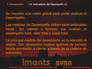 1. Introducción 1.4. Indicadores del Desempeño (1)
Se requiere una visión global para poder evaluar el
Desempeño.
Las medidas de Desempeño deben estar enfocadas
hacia los valores o factores que evalúan el
desempeño total, valor total o coste total.
La principal medida del desempeño es la atención al
cliente. Son necesarios niveles óptimos de servicio
desde proveedor a cliente a través de la cadena de
suministro.
 