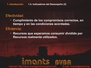 1. Introducción 1.4. Indicadores del Desempeño (3)
Efectividad:
• Cumplimiento de los compromisos correctos, en
tiempo y en las condiciones acordadas.
Eficiencia:
• Recursos que esperamos consumir dividido por
Recursos realmente utilizados.
 