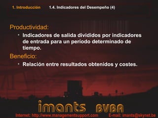 1. Introducción 1.4. Indicadores del Desempeño (4)
Productividad:
• Indicadores de salida divididos por indicadores
de entrada para un período determinado de
tiempo.
Beneficio:
• Relación entre resultados obtenidos y costes.
 