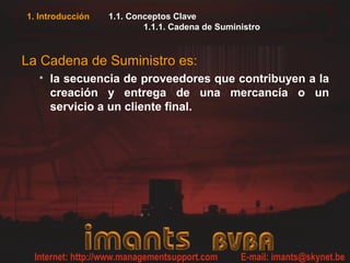 1. Introducción 1.1. Conceptos Clave
1.1.1. Cadena de Suministro
La Cadena de Suministro es:
• la secuencia de proveedores que contribuyen a la
creación y entrega de una mercancía o un
servicio a un cliente final.
 