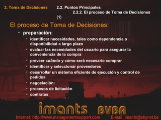 2. Toma de Decisiones 2.2. Puntos Principales
2.2.2. El proceso de Toma de Decisiones
(1)
El proceso de Toma de Decisiones:
• preparación:
• identificar necesidades, tales como dependencia o
disponibilidad a largo plazo
• evaluar las necesidades del usuario para asegurar la
conveniencia de la compra
• preveer cuándo y cómo será necesario comprar
• identificar y seleccionar proveedores
• desarrollar un sistema eficiente de ejecución y control de
pedidos
• negociación:
• procesos de licitación
• contratos
 