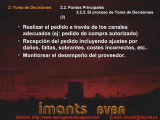 2. Toma de Decisiones 2.2. Puntos Principales
2.2.2. El proceso de Toma de Decisiones
(2)
• Realizar el pedido a través de los canales
adecuados (ej: pedido de compra autorizado)
• Recepción del pedido incluyendo ajustes por
daños, faltas, sobrantes, costes incorrectos, etc..
• Monitorear el desempeño del proveedor.
 