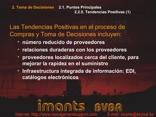 2.1. Puntos Principales
2.2.5. Tendencias Positivas (1)
Las Tendencias Positivas en el proceso de
Compras y Toma de Decisiones incluyen:
• número reducido de proveedores
• relaciones duraderas con los proveedores
• proveedores localizados cerca del cliente, para
mejorar la rapidez en el suministro
• Infraestructura integrada de información: EDI,
catálogos electrónicos
2. Toma de Decisiones
 