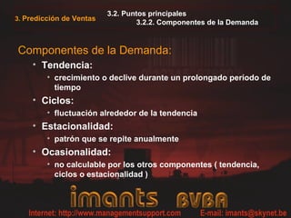 3.2. Puntos principales
3.2.2. Componentes de la Demanda
Componentes de la Demanda:
• Tendencia:
• crecimiento o declive durante un prolongado período de
tiempo
• Ciclos:
• fluctuación alrededor de la tendencia
• Estacionalidad:
• patrón que se repite anualmente
• Ocasionalidad:
• no calculable por los otros componentes ( tendencia,
ciclos o estacionalidad )
3. Predicción de Ventas
 