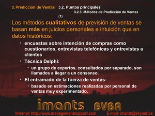 3.2. Puntos principales
3.2.3. Métodos de Predicción de Ventas
(1)
Los métodos cualitativoscualitativos de previsión de ventas se
basan másmás en juicios personales e intuición que en
datos históricos:
• encuestas sobre intención de compras como
cuestionarios, entrevistas telefónicas y entrevistas a
clientes
• Técnica Delphi:
• un grupo de expertos, consultados por separado, son
llamados a llegar a un consenso.
• El entramado de la fuerza de ventas:
• basado en estimaciones realizadas por personal de
ventas muy experimentado.
3. Predicción de Ventas
 