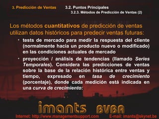 3. Predicción de Ventas 3.2. Puntos Principales
3.2.3. Métodos de Predicción de Ventas (2)
Los métodos cuantitativoscuantitativos de predicción de ventas
utilizan datos históricos para predecir ventas futuras:
• tests de mercado para medir la respuesta del cliente
(normalmente hacia un producto nuevo o modificado)
en las condiciones actuales de mercado
• proyección / análisis de tendencias (llamado Series
Temporales). Considera las predicciones de ventas
sobre la base de la relación histórica entre ventas y
tiempo, expresado en tasa de crecimiento
(porcentaje), donde cada medición está indicada en
una curva de crecimiento:
 