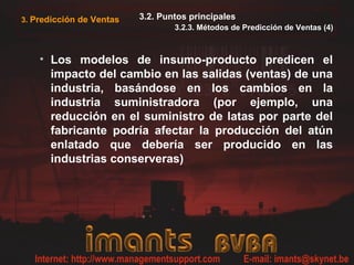 3. Predicción de Ventas 3.2. Puntos principales
3.2.3. Métodos de Predicción de Ventas (4)
• Los modelos de insumo-producto predicen el
impacto del cambio en las salidas (ventas) de una
industria, basándose en los cambios en la
industria suministradora (por ejemplo, una
reducción en el suministro de latas por parte del
fabricante podría afectar la producción del atún
enlatado que debería ser producido en las
industrias conserveras)
 