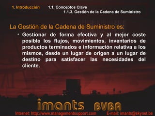 1. Introducción 1.1. Conceptos Clave
1.1.3. Gestión de la Cadena de Suministro
La Gestión de la Cadena de Suministro es:
• Gestionar de forma efectiva y al mejor coste
posible los flujos, movimientos, inventarios de
productos terminados e información relativa a los
mismos, desde un lugar de origen a un lugar de
destino para satisfacer las necesidades del
cliente.
 