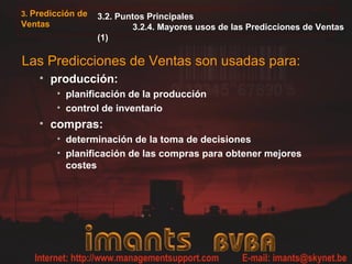 3. Predicción de
Ventas
3.2. Puntos Principales
3.2.4. Mayores usos de las Predicciones de Ventas
(1)
Las Predicciones de Ventas son usadas para:
• producción:
• planificación de la producción
• control de inventario
• compras:
• determinación de la toma de decisiones
• planificación de las compras para obtener mejores
costes
 