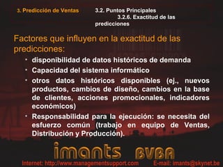 3. Predicción de Ventas 3.2. Puntos Principales
3.2.6. Exactitud de las
predicciones
Factores que influyen en la exactitud de las
predicciones:
• disponibilidad de datos históricos de demanda
• Capacidad del sistema informático
• otros datos históricos disponibles (ej., nuevos
productos, cambios de diseño, cambios en la base
de clientes, acciones promocionales, indicadores
económicos)
• Responsabilidad para la ejecución: se necesita del
esfuerzo común (trabajo en equipo de Ventas,
Distribución y Producción).
 