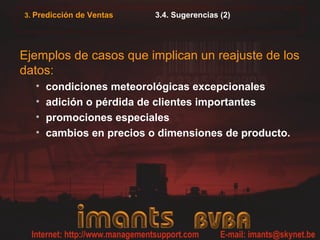 3.4. Sugerencias (2)
Ejemplos de casos que implican un reajuste de los
datos:
• condiciones meteorológicas excepcionales
• adición o pérdida de clientes importantes
• promociones especiales
• cambios en precios o dimensiones de producto.
3. Predicción de Ventas
 