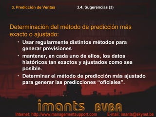 3. Predicción de Ventas 3.4. Sugerencias (3)
Determinación del método de predicción más
exacto o ajustado:
• Usar regularmente distintos métodos para
generar previsiones
• mantener, en cada uno de ellos, los datos
históricos tan exactos y ajustados como sea
posible.
• Determinar el método de predicción más ajustado
para generar las predicciones “oficiales”.
 
