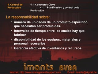 4. Control de
Producción
4.1. Conceptos Clave
4.1.1. Planificación y control de la
Producción
La responsabilidad sobre:
• número de unidades de un producto específico
que necesitan ser producidas.
• Intervalos de tiempo entre los cuales hay que
fabricar
• disponibilidad de los equipos, materiales y
personal necesarios
• Gerencia efectiva de inventarios y recursos
 