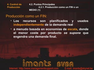 4. Control de
Producción
4.2. Puntos Principales
4.2.1. Producción como un FIN o un
MEDIO (1)
Producción como un FIN:
• Los recursos son planificados y usados
independientemente de la demanda real
• a menudo basada en economías de escala, donde
el menor coste por producto se supone que
engendra una demanda final.
 