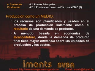 4. Control de
Producción
4.2. Puntos Principales
4.2.1. Producción como un FIN o un MEDIO (2)
Producción como un MEDIO:
• los recursos son planificados y usados en el
proceso de producción solamente como el
resultado de una demanda de producto.
• A menudo basada en economías de
alcance/futuro, donde la demanda de producto
final tiene mayor influencia sobre las unidades de
producción y los costes.
 