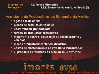 4. Control de
Producción
4.2. Puntos Principales
4.2.2. Economías de Ambito vs Escala (1)
Asunciones de Producción en las Economías de Ambito:
• ligada a la demanda
• planes de producción flexibles
• coste variable por producto
• turnos de producción más cortos
• incremento sobre el coste total de puesta a punto y
cambios
• menos productos/inventarios obsoletos
• costes de mantenimiento de inventario minimizados
• el producto es fabricado en función de la demandademanda
 