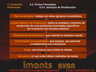 4.2. Puntos Principales
4.2.4. Jerarquía de Planificación
Plan consolidado: trabaja con datos (grupos) consolidados
Listado Maestro de Producción: indica la cantidad y momento de
producción de unos productos terminados específicos
(se incorporan los actuales pedidos)
Planificación de Materiales: que material se necesita cuando
Planificación de necesidades: que equipos, que personal
e instalaciones son necesarios
Carga: que tarea en que unidad de trabajo
Secuencia: en que orden deben realizadas las tareas
4. Control de
Producción
 