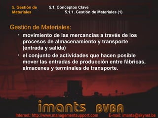 5.1. Conceptos Clave
5.1.1. Gestión de Materiales (1)
Gestión de Materiales:
• movimiento de las mercancías a través de los
procesos de almacenamiento y transporte
(entrada y salida)
• el conjunto de actividades que hacen posible
mover las entradas de producción entre fábricas,
almacenes y terminales de transporte.
5. Gestión de
Materiales
 