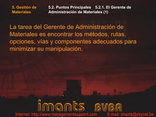 5. Gestión de
Materiales
5.2. Puntos Principales 5.2.1. El Gerente de
Administración de Materiales (1)
La tarea del Gerente de Administración de
Materiales es encontrar los métodos, rutas,
opciones, vías y componentes adecuados para
minimizar su manipulación.
 