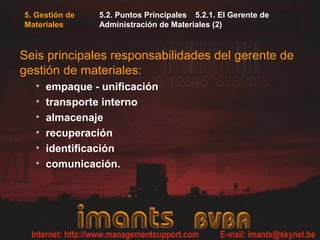 5. Gestión de
Materiales
5.2. Puntos Principales 5.2.1. El Gerente de
Administración de Materiales (2)
Seis principales responsabilidades del gerente de
gestión de materiales:
• empaque - unificación
• transporte interno
• almacenaje
• recuperación
• identificación
• comunicación.
 