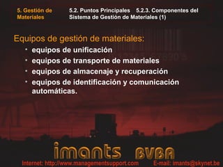 5. Gestión de
Materiales
5.2. Puntos Principales 5.2.3. Componentes del
Sistema de Gestión de Materiales (1)
Equipos de gestión de materiales:
• equipos de unificación
• equipos de transporte de materiales
• equipos de almacenaje y recuperación
• equipos de identificación y comunicación
automáticas.
 