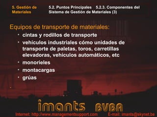 5. Gestión de
Materiales
5.2. Puntos Principales 5.2.3. Componentes del
Sistema de Gestión de Materiales (3)
Equipos de transporte de materiales:
• cintas y rodillos de transporte
• vehículos industriales cómo unidades de
transporte de paletas, toros, carretillas
elevadoras, vehículos automáticos, etc
• monorieles
• montacargas
• grúas
.
 