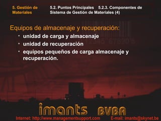 5. Gestión de
Materiales
5.2. Puntos Principales 5.2.3. Componentes de
Sistema de Gestión de Materiales (4)
Equipos de almacenaje y recuperación:
• unidad de carga y almacenaje
• unidad de recuperación
• equipos pequeños de carga almacenaje y
recuperación.
 