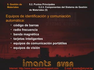 5. Gestión de
Materiales
5.2. Puntos Principales
5.2.3. Componentes del Sistema de Gestión
de Materiales (5)
Equipos de identificación y comuniación
automática:
• código de barras
• radio frecuencia
• banda magnética
• tarjetas inteligentes
• equipos de comunicación portátiles
• equipos de visión
 