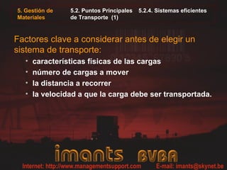 5. Gestión de
Materiales
5.2. Puntos Principales 5.2.4. Sistemas eficientes
de Transporte (1)
Factores clave a considerar antes de elegir un
sistema de transporte:
• características físicas de las cargas
• número de cargas a mover
• la distancia a recorrer
• la velocidad a que la carga debe ser transportada.
 