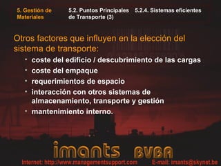 5. Gestión de
Materiales
5.2. Puntos Principales 5.2.4. Sistemas eficientes
de Transporte (3)
Otros factores que influyen en la elección del
sistema de transporte:
• coste del edificio / descubrimiento de las cargas
• coste del empaque
• requerimientos de espacio
• interacción con otros sistemas de
almacenamiento, transporte y gestión
• mantenimiento interno.
 