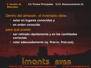 5. Gestión de
Materiales
5.2. Puntos Principales 5.2.5. Almacenamiento (3)
Dentro del almacén, el inventario debe:
• estar en lugares conocidos y
• en orden conocido
para que pueda:
• ser retirado rápidamente y en las cantidades
correctas
• rotar adecuadamente (ej. first-in, first-out).
 