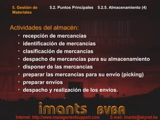 5. Gestión de
Materiales
5.2. Puntos Principales 5.2.5. Almacenamiento (4)
Actividades del almacén:
• recepción de mercancías
• identificación de mercancías
• clasificación de mercancías
• despacho de mercancías para su almacenamiento
• disponer de las mercancías
• preparar las mercancías para su envío (picking)
• preparar envíos
• despacho y realización de los envíos.
 